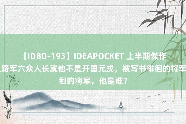 【IDBD-193】IDEAPOCKET 上半期傑作集2009 八路军六众人长就他不是开国元戎，被写书徘徊的将军，他是谁？