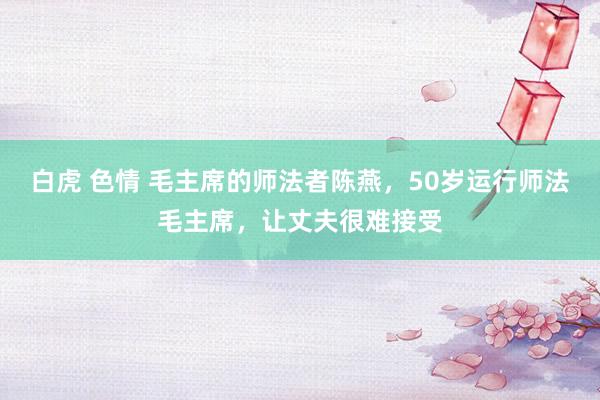 白虎 色情 毛主席的师法者陈燕，50岁运行师法毛主席，让丈夫很难接受