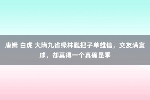 唐嫣 白虎 大隋九省绿林瓢把子单雄信，交友满寰球，却莫得一个真确昆季