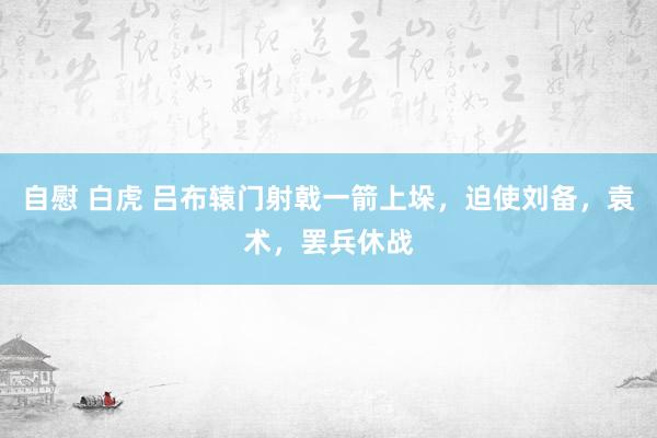 自慰 白虎 吕布辕门射戟一箭上垛，迫使刘备，袁术，罢兵休战