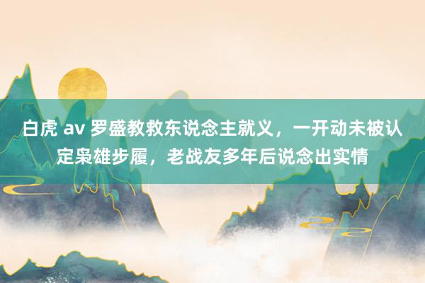 白虎 av 罗盛教救东说念主就义，一开动未被认定枭雄步履，老战友多年后说念出实情