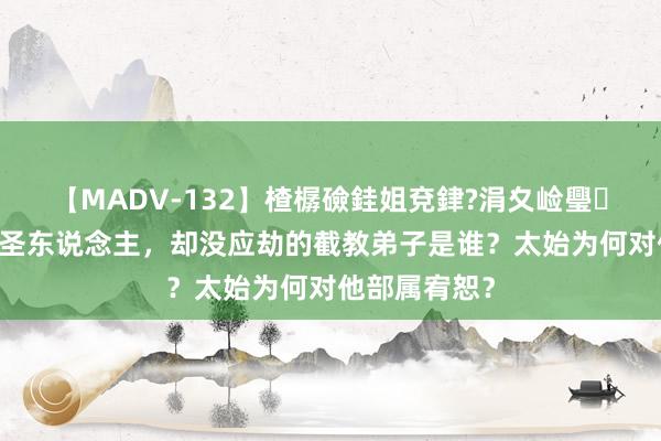 【MADV-132】楂樼礆銈姐兗銉?涓夊崄璺法 惟一冒犯圣东说念主，却没应劫的截教弟子是谁？太始为何对他部属宥恕？