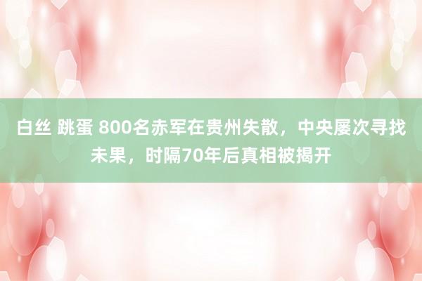 白丝 跳蛋 800名赤军在贵州失散，中央屡次寻找未果，时隔70年后真相被揭开