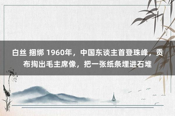 白丝 捆绑 1960年，中国东谈主首登珠峰，贡布掏出毛主席像，把一张纸条埋进石堆