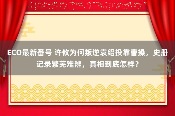 ECO最新番号 许攸为何叛逆袁绍投靠曹操，史册记录繁芜难辨，真相到底怎样？