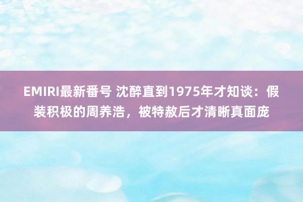 EMIRI最新番号 沈醉直到1975年才知谈：假装积极的周养浩，被特赦后才清晰真面庞