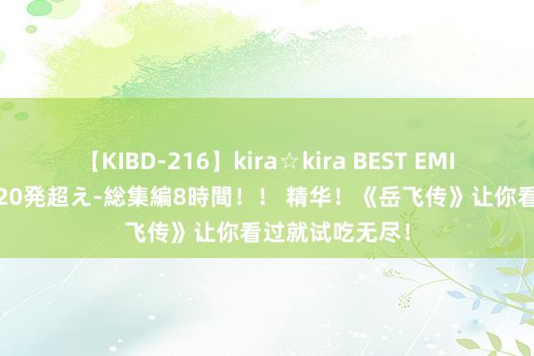 【KIBD-216】kira☆kira BEST EMIRI-中出し性交20発超え-総集編8時間！！ 精华！《岳飞传》让你看过就试吃无尽！