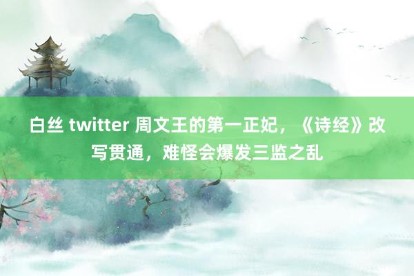 白丝 twitter 周文王的第一正妃，《诗经》改写贯通，难怪会爆发三监之乱