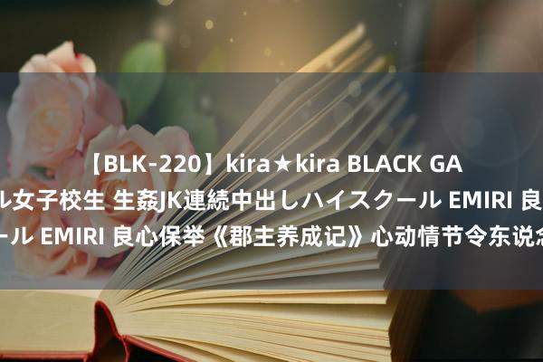 【BLK-220】kira★kira BLACK GAL 留年5年目のお姉黒ギャル女子校生 生姦JK連続中出しハイスクール EMIRI 良心保举《郡主养成记》心动情节令东说念主咫尺一亮