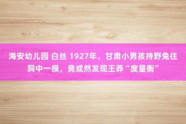 海安幼儿园 白丝 1927年，甘肃小男孩持野兔往洞中一摸，竟或然发现王莽“度量衡”