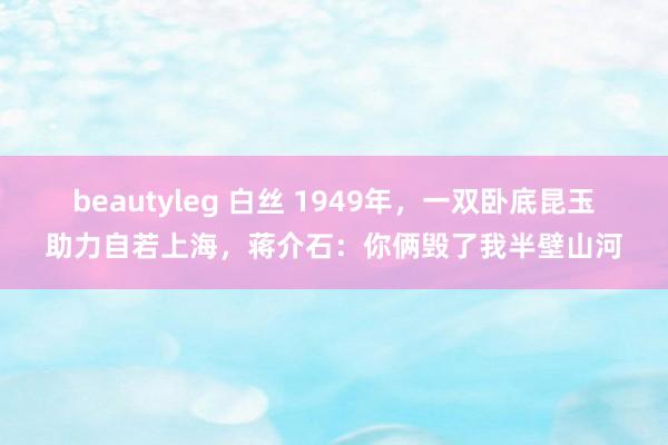 beautyleg 白丝 1949年，一双卧底昆玉助力自若上海，蒋介石：你俩毁了我半壁山河