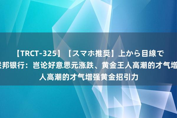 【TRCT-325】【スマホ推奨】上から目線で手コキ 澳洲联邦银行：岂论好意思元涨跌、黄金王人高潮的才气增强黄金招引力