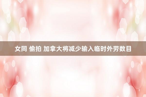 女同 偷拍 加拿大将减少输入临时外劳数目