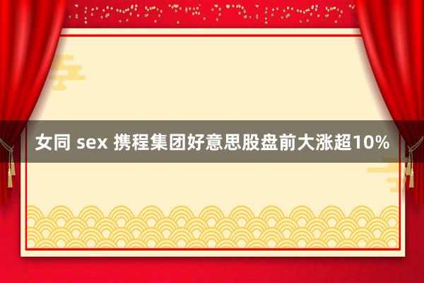 女同 sex 携程集团好意思股盘前大涨超10%