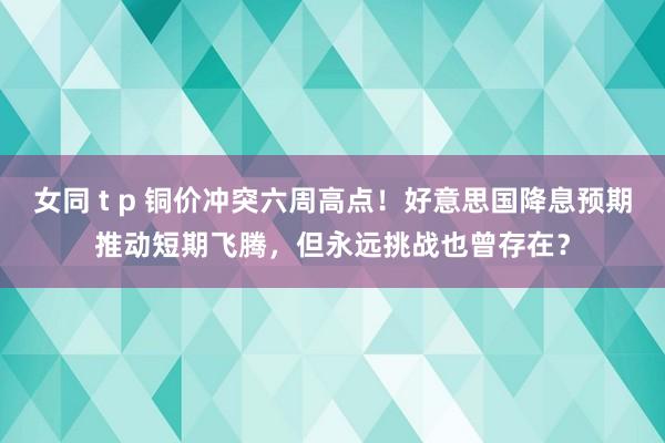 女同 t p 铜价冲突六周高点！好意思国降息预期推动短期飞腾，但永远挑战也曾存在？