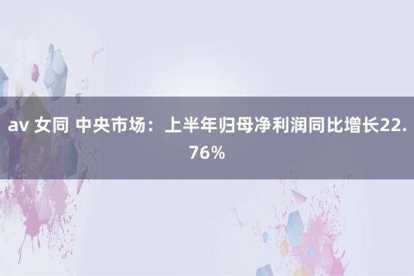 av 女同 中央市场：上半年归母净利润同比增长22.76%