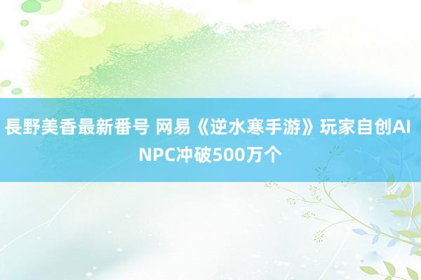 長野美香最新番号 网易《逆水寒手游》玩家自创AI NPC冲破500万个