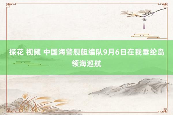 探花 视频 中国海警舰艇编队9月6日在我垂纶岛领海巡航