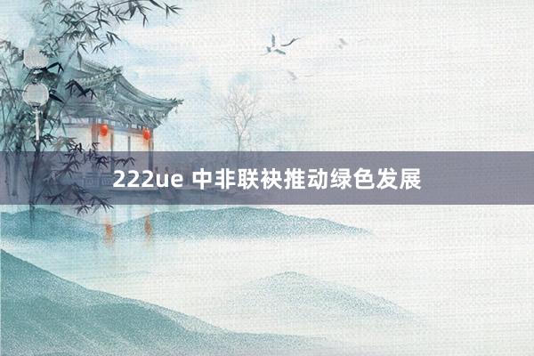 222ue 中非联袂推动绿色发展