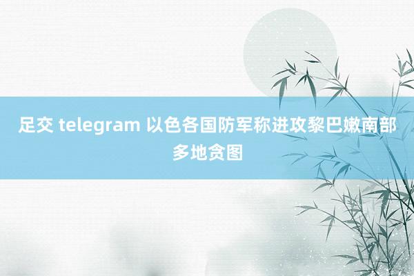 足交 telegram 以色各国防军称进攻黎巴嫩南部多地贪图