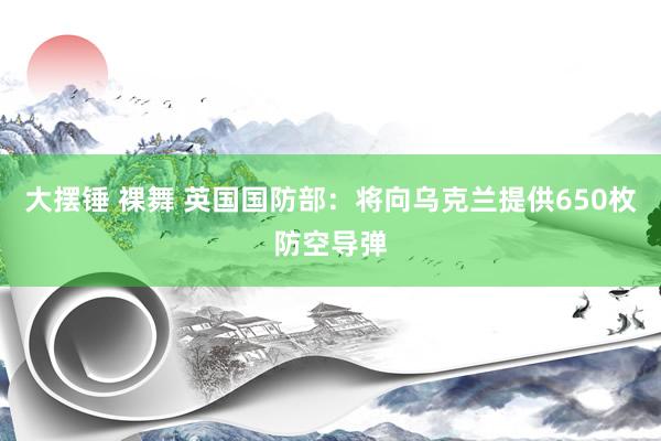 大摆锤 裸舞 英国国防部：将向乌克兰提供650枚防空导弹