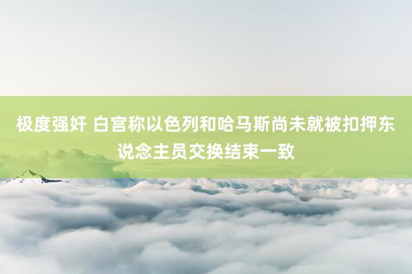 极度强奸 白宫称以色列和哈马斯尚未就被扣押东说念主员交换结束一致