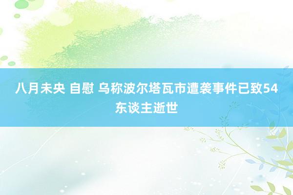 八月未央 自慰 乌称波尔塔瓦市遭袭事件已致54东谈主逝世