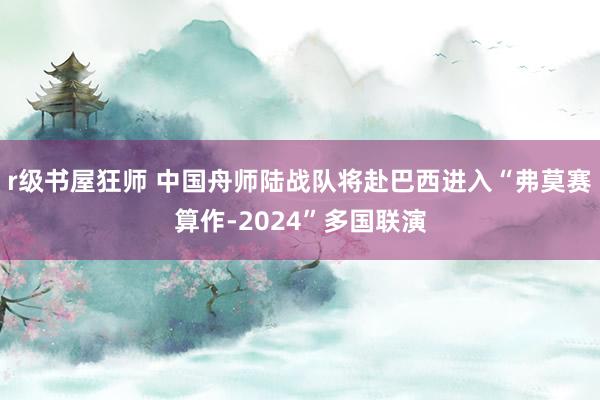 r级书屋狂师 中国舟师陆战队将赴巴西进入“弗莫赛算作-2024”多国联演