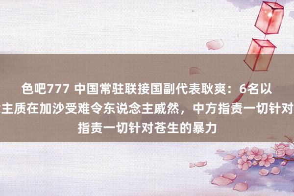 色吧777 中国常驻联接国副代表耿爽：6名以色列东说念主质在加沙受难令东说念主戚然，中方指责一切针对苍生的暴力