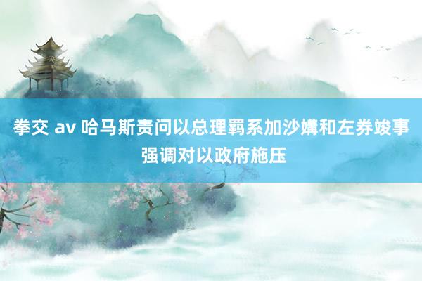 拳交 av 哈马斯责问以总理羁系加沙媾和左券竣事 强调对以政府施压