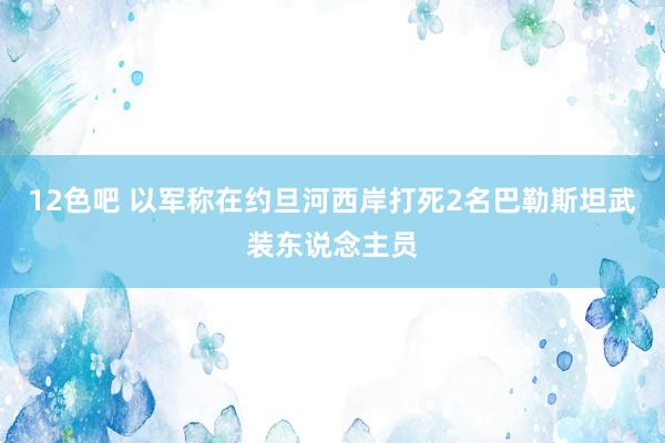 12色吧 以军称在约旦河西岸打死2名巴勒斯坦武装东说念主员