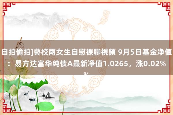 自拍偷拍]藝校兩女生自慰裸聊視頻 9月5日基金净值：易方达富华纯债A最新净值1.0265，涨0.02%