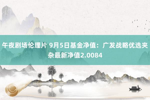 午夜剧场伦理片 9月5日基金净值：广发战略优选夹杂最新净值2.0084