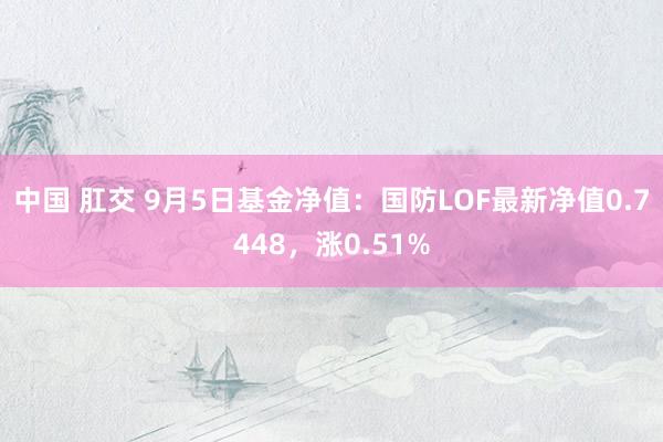 中国 肛交 9月5日基金净值：国防LOF最新净值0.7448，涨0.51%