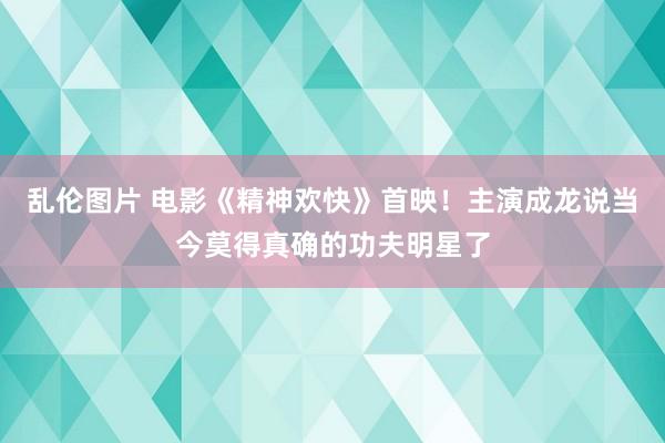 乱伦图片 电影《精神欢快》首映！主演成龙说当今莫得真确的功夫明星了