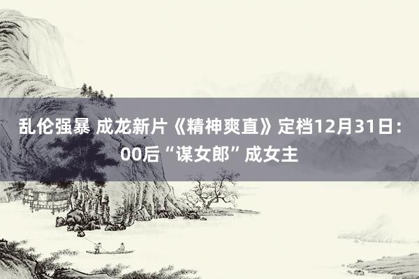 乱伦强暴 成龙新片《精神爽直》定档12月31日：00后“谋女郎”成女主