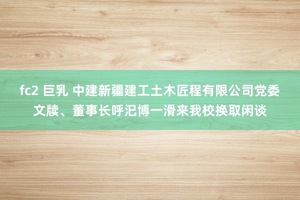 fc2 巨乳 中建新疆建工土木匠程有限公司党委文牍、董事长呼汜博一滑来我校换取闲谈