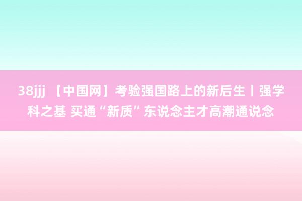 38jjj 【中国网】考验强国路上的新后生丨强学科之基 买通“新质”东说念主才高潮通说念