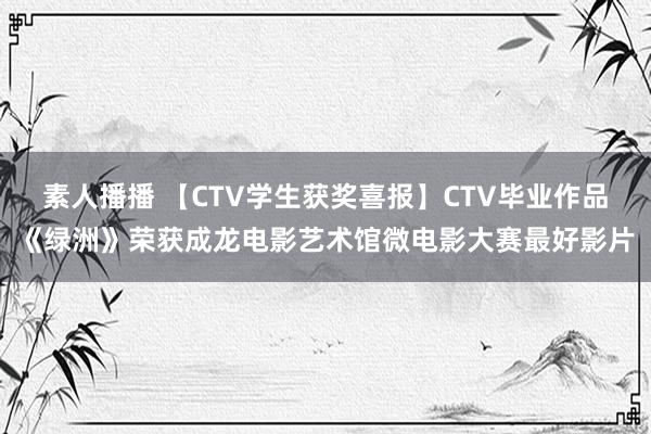 素人播播 【CTV学生获奖喜报】CTV毕业作品《绿洲》荣获成龙电影艺术馆微电影大赛最好影片