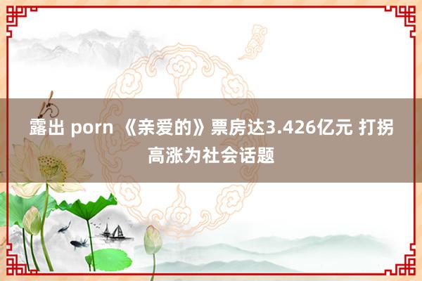 露出 porn 《亲爱的》票房达3.426亿元 打拐高涨为社会话题