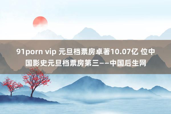 91porn vip 元旦档票房卓著10.07亿 位中国影史元旦档票房第三——中国后生网