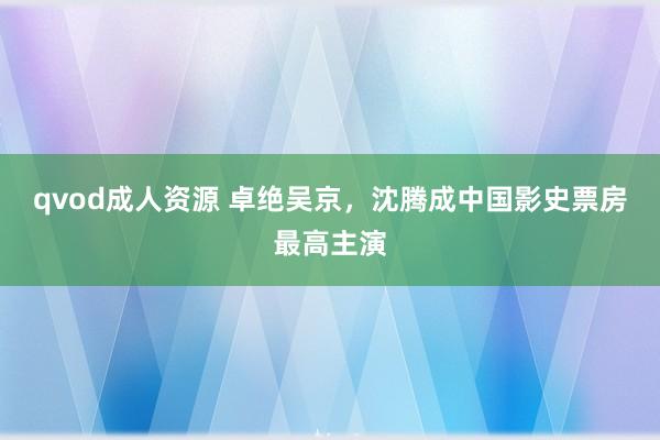 qvod成人资源 卓绝吴京，沈腾成中国影史票房最高主演