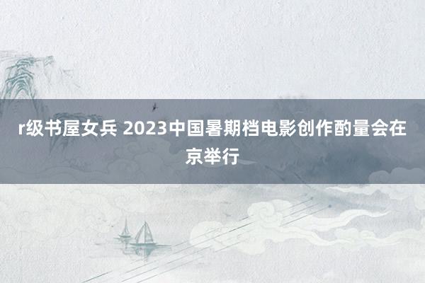 r级书屋女兵 2023中国暑期档电影创作酌量会在京举行