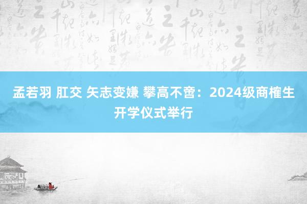 孟若羽 肛交 矢志变嫌 攀高不啻：2024级商榷生开学仪式举行