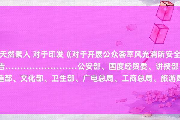 天然素人 对于印发《对于开展公众荟萃风光消防安全专项治理的实施宗旨》的见告　……………………公安部、国度经贸委、讲授部、监察部、缔造部、文化部、　　　　　　　　　　　　卫生部、广电总局、工商总局、旅游局、安全监管局　　对于开展公众荟萃风光消防安全专项治理的实施宗旨