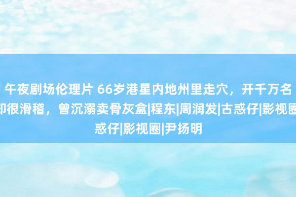 午夜剧场伦理片 66岁港星内地州里走穴，开千万名车画风却很滑稽，曾沉溺卖骨灰盒|程东|周润发|古惑仔|影视圈|尹扬明