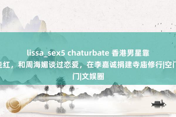 lissa_sex5 chaturbate 香港男星靠风月片走红，和周海媚谈过恋爱，在李嘉诚捐建寺庙修行|空门|文娱圈