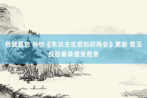 色就是色 孙怡《东谈主生若如初再会》更新 昆玉反目秦桑遭受危急