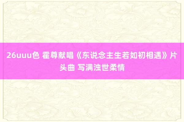 26uuu色 霍尊献唱《东说念主生若如初相遇》片头曲 写满浊世柔情