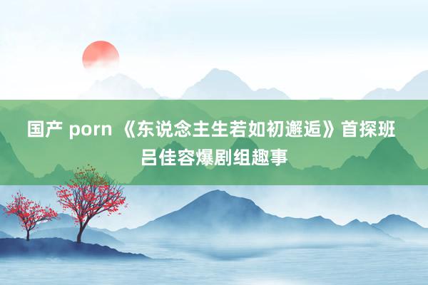 国产 porn 《东说念主生若如初邂逅》首探班 吕佳容爆剧组趣事